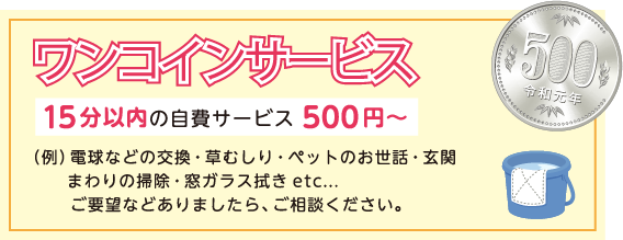 ワンコインサービス：15分以内の自費サービス500円～：（例）電球などの交換・草むしり・ペットのお世話・玄関まわりの掃除・窓ガラス拭きetc... ご要望などありましたら、ご相談ください。
